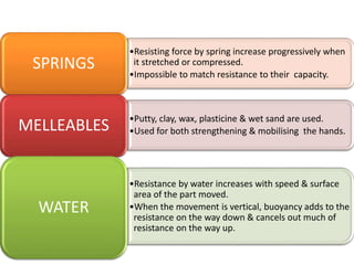 •Resisting force by spring increase progressively when
it stretched or compressed.
•Impossible to match resistance to their capacity.
SPRINGS
•Putty, clay, wax, plasticine & wet sand are used.
•Used for both strengthening & mobilising the hands.MELLEABLES
•Resistance by water increases with speed & surface
area of the part moved.
•When the movement is vertical, buoyancy adds to the
resistance on the way down & cancels out much of
resistance on the way up.
WATER
 