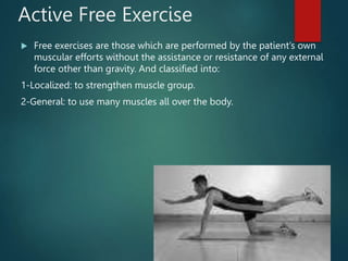 Active Free Exercise
 Free exercises are those which are performed by the patient’s own
muscular efforts without the assistance or resistance of any external
force other than gravity. And classified into:
1-Localized: to strengthen muscle group.
2-General: to use many muscles all over the body.
 