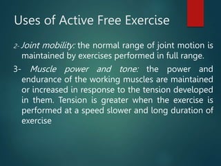Uses of Active Free Exercise
2- Joint mobility: the normal range of joint motion is
maintained by exercises performed in full range.
3- Muscle power and tone: the power and
endurance of the working muscles are maintained
or increased in response to the tension developed
in them. Tension is greater when the exercise is
performed at a speed slower and long duration of
exercise
 