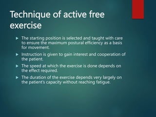 Technique of active free
exercise
 The starting position is selected and taught with care
to ensure the maximum postural efficiency as a basis
for movement.
 Instruction is given to gain interest and cooperation of
the patient.
 The speed at which the exercise is done depends on
the effect required.
 The duration of the exercise depends very largely on
the patient’s capacity without reaching fatigue.
 