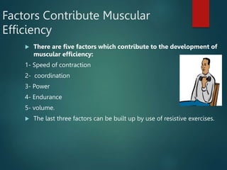 Factors Contribute Muscular
Efficiency
 There are five factors which contribute to the development of
muscular efficiency:
1- Speed of contraction
2- coordination
3- Power
4- Endurance
5- volume.
 The last three factors can be built up by use of resistive exercises.
 