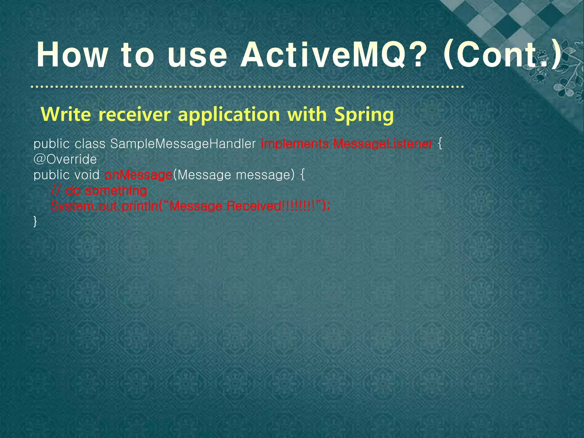 Write receiver application with Spring
public class SampleMessageHandler implements MessageListener {
@Override
public void onMessage(Message message) {
  // do something
  System.out.println(“Message Received!!!!!!!!”);
}
 
