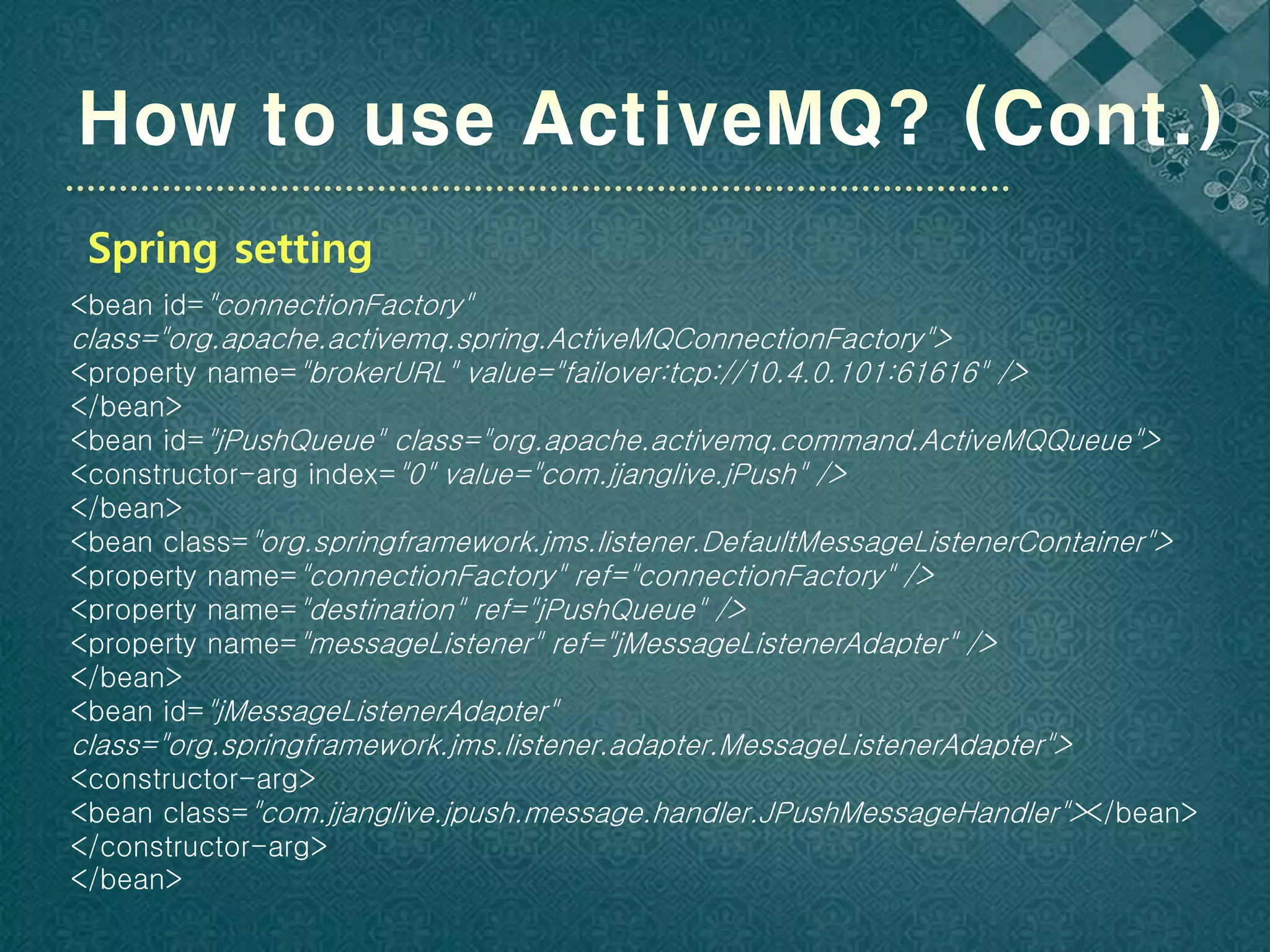 Spring setting
<bean id="connectionFactory"
class="org.apache.activemq.spring.ActiveMQConnectionFactory">
<property name="brokerURL" value="failover:tcp://10.4.0.101:61616" />
</bean>
<bean id="jPushQueue" class="org.apache.activemq.command.ActiveMQQueue">
<constructor-arg index="0" value="com.jjanglive.jPush" />
</bean>
<bean class="org.springframework.jms.listener.DefaultMessageListenerContainer">
<property name="connectionFactory" ref="connectionFactory" />
<property name="destination" ref="jPushQueue" />
<property name="messageListener" ref="jMessageListenerAdapter" />
</bean>
<bean id="jMessageListenerAdapter"
class="org.springframework.jms.listener.adapter.MessageListenerAdapter">
<constructor-arg>
<bean class="com.jjanglive.jpush.message.handler.JPushMessageHandler"></bean>
</constructor-arg>
</bean>
 