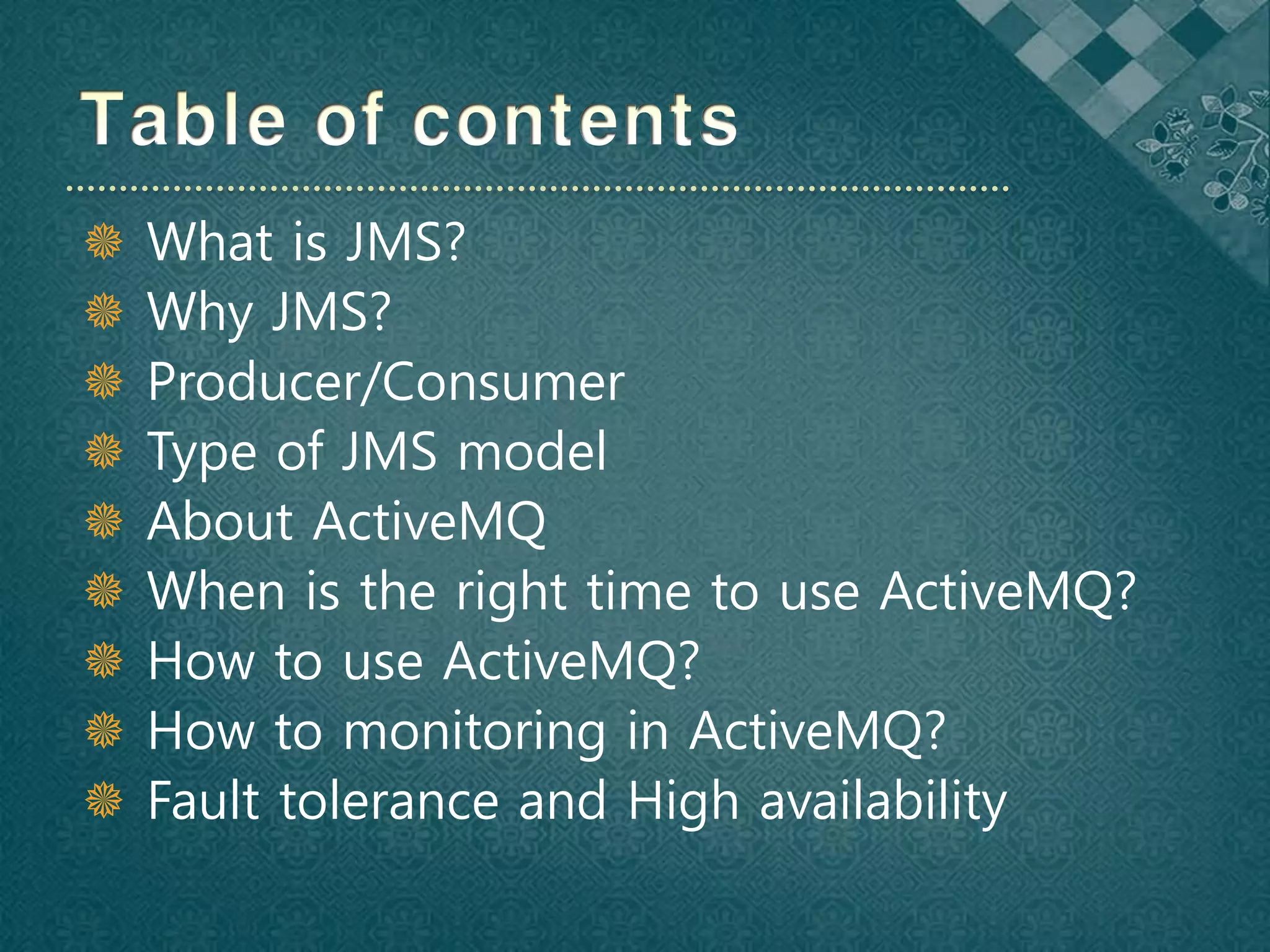    What is JMS?
   Why JMS?
   Producer/Consumer
   Type of JMS model
   About ActiveMQ
   When is the right time to use ActiveMQ?
   How to use ActiveMQ?
   How to monitoring in ActiveMQ?
   Fault tolerance and High availability
 
