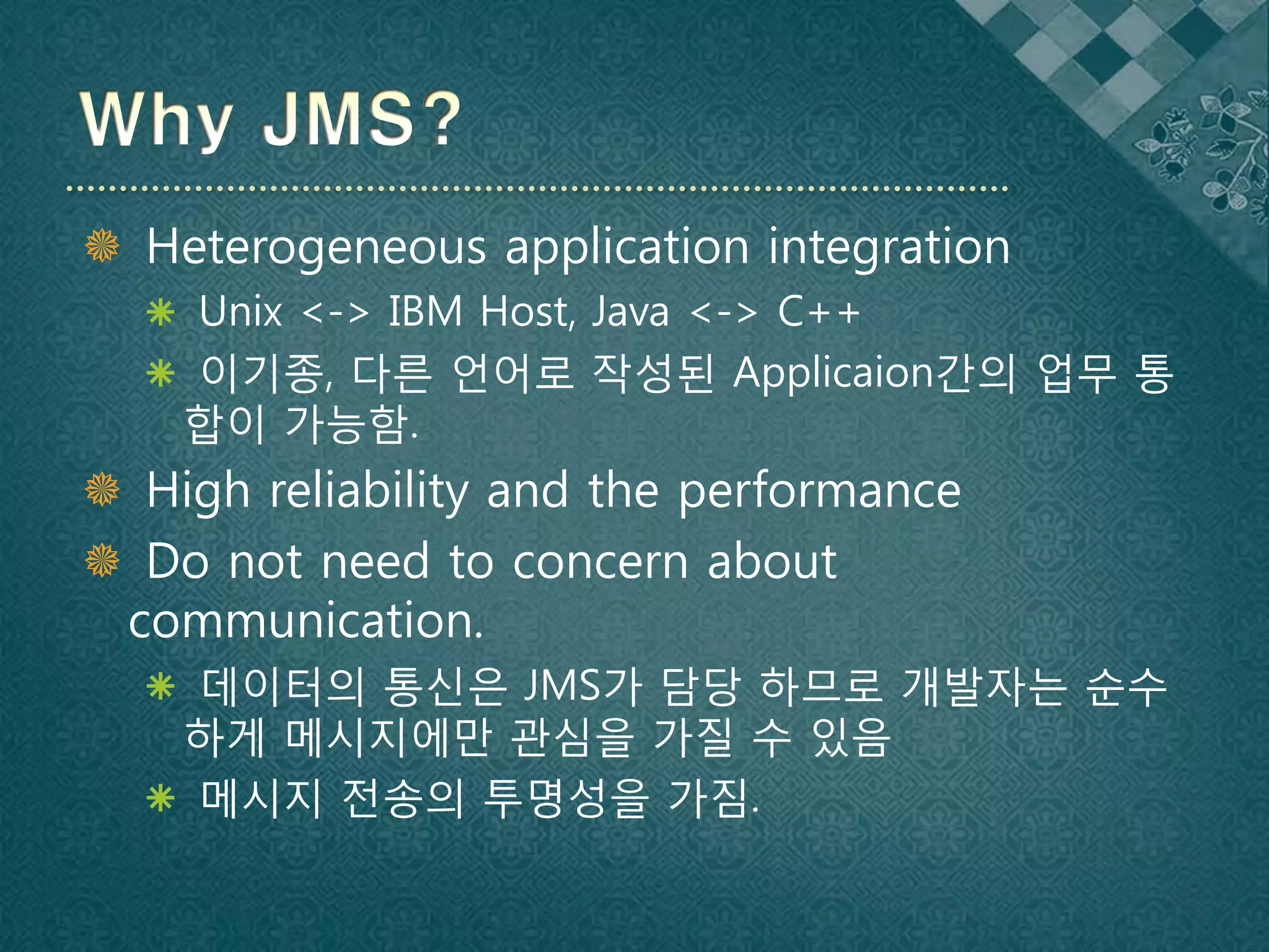  Heterogeneous application integration
   Unix <-> IBM Host, Java <-> C++
   이기종, 다른 언어로 작성된 Applicaion간의 업무 통
    합이 가능함.
 High reliability and the performance
 Do not need to concern about
 communication.
   데이터의 통신은 JMS가 담당 하므로 개발자는 순수
   하게 메시지에만 관심을 가질 수 있음
   메시지 전송의 투명성을 가짐.
 