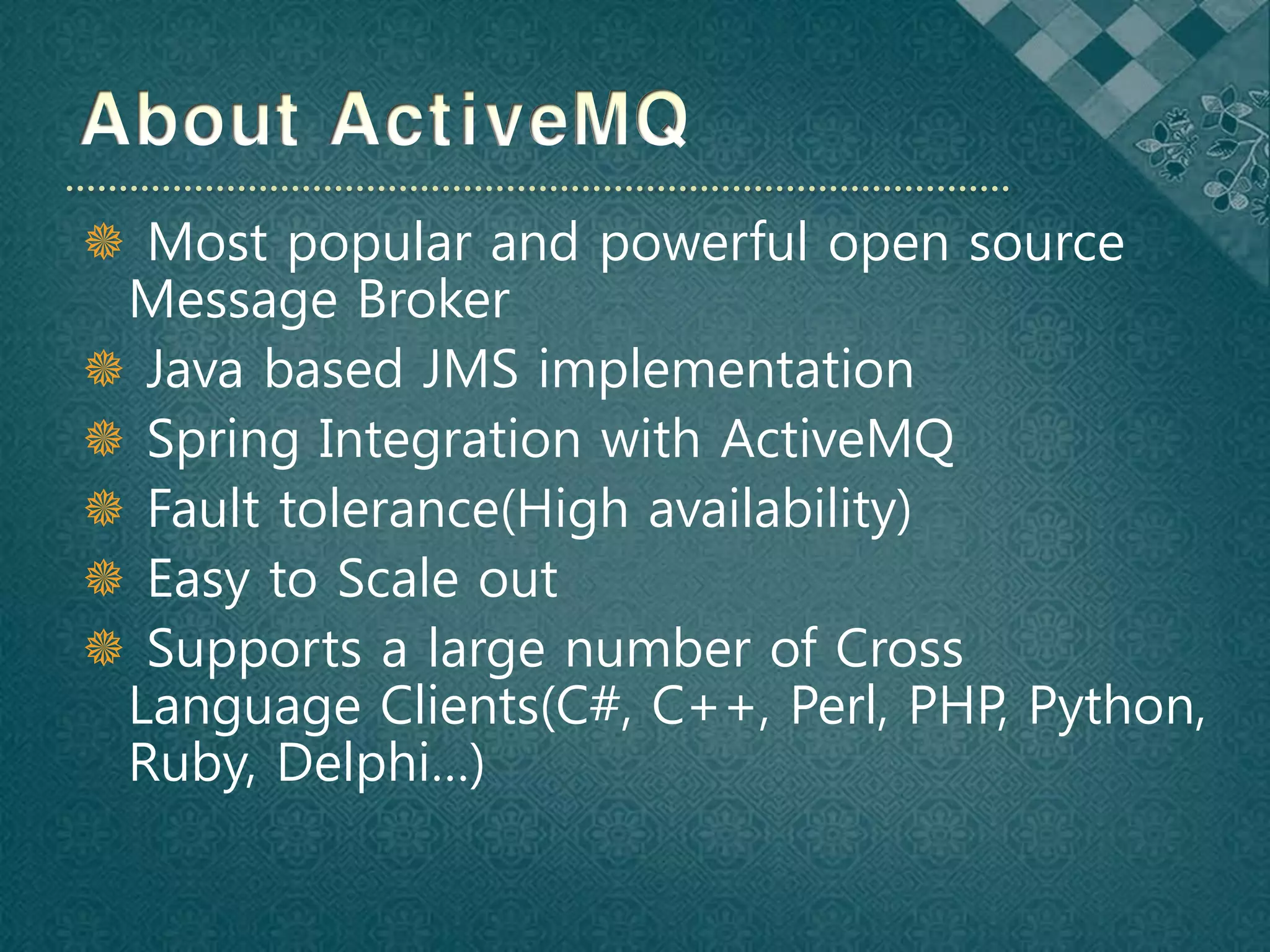  Most popular and powerful open source
 Message Broker
 Java based JMS implementation
 Spring Integration with ActiveMQ
 Fault tolerance(High availability)
 Easy to Scale out
 Supports a large number of Cross
 Language Clients(C#, C++, Perl, PHP, Python,
 Ruby, Delphi…)
 