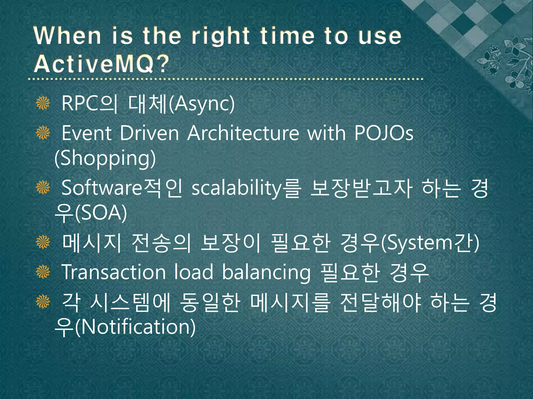  RPC의 대체(Async)
 Event Driven Architecture with POJOs
 (Shopping)
 Software적인 scalability를 보장받고자 하는 경
 우(SOA)
 메시지 전송의 보장이 필요한 경우(System간)
 Transaction load balancing 필요한 경우
 각 시스템에 동일한 메시지를 전달해야 하는 경
 우(Notification)
 