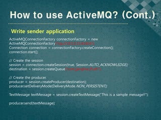 Write sender application
ActiveMQConnectionFactory connectionFactory = new
ActiveMQConnectionFactory(“tcp://10.1.0.11:61616”);
Connection connection = connectionFactory.createConnection();
connection.start();

// Create the session
session = connection.createSession(true, Session.AUTO_ACKNOWLEDGE);
destination = session.createQueue(“com.jjanglive.jPush”);

// Create the producer.
producer = session.createProducer(destination);
producer.setDeliveryMode(DeliveryMode.NON_PERSISTENT);

TextMessage textMessage = session.createTextMessage(“This is a sample message!!”);

producer.send(textMessage);
 