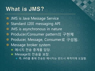    JMS is Java Message Service
   Standard J2EE messaging API
   JMS is asynchronous in nature
   Producer/Consumer pattern의 구현체
   Producer, Message, Consumer로 구성됨.
   Message broker system
     메시지 전송 중계를 담당.
     Message의 전송을 보장.
       즉, JMS를 통해 전송된 메시지는 반드시 목적지에 도달함.
 
