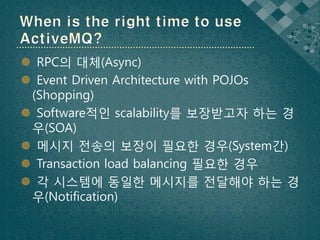  RPC의 대체(Async)
 Event Driven Architecture with POJOs
 (Shopping)
 Software적인 scalability를 보장받고자 하는 경
 우(SOA)
 메시지 전송의 보장이 필요한 경우(System간)
 Transaction load balancing 필요한 경우
 각 시스템에 동일한 메시지를 전달해야 하는 경
 우(Notification)
 