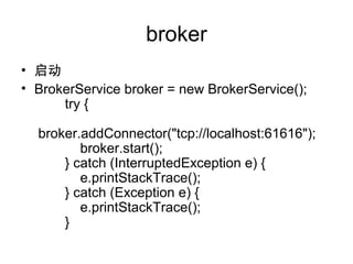 broker
? 
? BrokerService broker = new BrokerService();
try {
broker.addConnector("tcp://localhost:61616");
broker.start();
} catch (InterruptedException e) {
e.printStackTrace();
} catch (Exception e) {
e.printStackTrace();
}
 