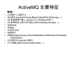 ActiveMQ Ҫ
 :
? (1)JMS1.1,J2EE1.4
? (2)J2EE servers(Tomcat,JBoss4,GlassFish,WebLogic)
? (3) Կͻˣ Java,C,C++,C#,Ruby,PhP 
? (4) Э (VM,TCP,SSL,UDP,multicast,JGroups)
? (5)Spring
? (6)Ajax
? (7)CXF,Axis
? (8)REST
? (9)Message Groups,Virtual Destinations,Wildcards,Composite
Destinations
? (10) ־û (journal,JDBC)
? (11)  (client-server,cluster,peer)
 