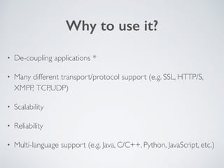 Why to use it? 
• De-coupling applications * 
• Many different transport/protocol support (e.g. SSL, HTTP/S, 
XMPP, TCP,UDP) 
• Scalability 
• Reliability 
• Multi-language support (e.g. Java, C/C++, Python, JavaScript, etc.) 
 