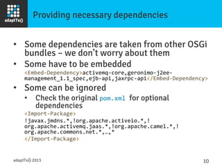 Providing necessary dependencies
•  Some dependencies are taken from other OSGi
bundles – we don’t worry about them
•  Some have to be embedded
<Embed-­‐Dependency>activemq-­‐core,geronimo-­‐j2ee-­‐
management_1.1_spec,ejb-­‐api,jaxrpc-­‐api</Embed-­‐Dependency>	
  
•  Some can be ignored
•  Check the original pom.xml	
  for optional
dependencies
<Import-­‐Package>	
  
!javax.jmdns.*,!org.apache.activeio.*,!
org.apache.activemq.jaas.*,!org.apache.camel.*,!
org.apache.commons.net.*,…,*	
  
</Import-­‐Package>	
  
adaptTo() 2013
 10	
  
 