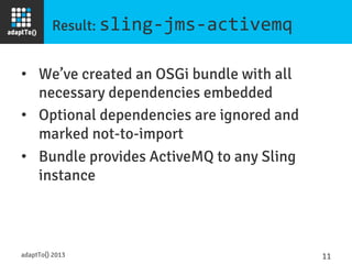 Result: sling-­‐jms-­‐activemq	
  
•  We’ve created an OSGi bundle with all
necessary dependencies embedded
•  Optional dependencies are ignored and
marked not-to-import
•  Bundle provides ActiveMQ to any Sling
instance
adaptTo() 2013
 11	
  
 