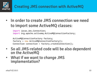 Creating JMS connection with ActiveMQ
adaptTo() 2013
 13
import	
  javax.jms.Connection;	
  
import	
  org.apache.activemq.ActiveMQConnectionFactory;	
  
	
  
ActiveMQConnectionFactory	
  factory;	
  
factory	
  =	
  new	
  ActiveMQConnectionFactory();	
  
Connection	
  connection	
  =	
  factory.createConnection();	
  
•  In order to create JMS connection we need
to import some ActiveMQ classes:
•  So all JMS-related code will be also dependent
on the ActiveMQ
•  What if we want to change JMS
implementation?
 