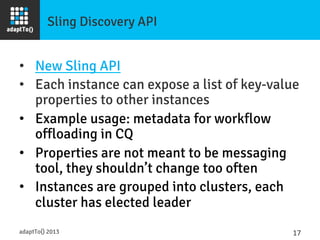 Sling Discovery API
•  New Sling API
•  Each instance can expose a list of key-value
properties to other instances
•  Example usage: metadata for workflow
offloading in CQ
•  Properties are not meant to be messaging
tool, they shouldn’t change too often
•  Instances are grouped into clusters, each
cluster has elected leader
adaptTo() 2013
 17	
  
 
