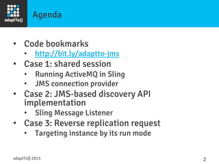Agenda
•  Code bookmarks
•  http://bit.ly/adaptto-jms
•  Case 1: shared session
•  Running ActiveMQ in Sling
•  JMS connection provider
•  Case 2: JMS-based discovery API
implementation
•  Sling Message Listener
•  Case 3: Reverse replication request
•  Targeting instance by its run mode
adaptTo() 2013
 2	
  
 