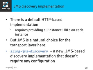 JMS discovery implementation
•  There is a default HTTP-based
implementation
•  requires providing all instance URLs on each
instance
•  But JMS is a natural choice for the
transport layer here
•  sling-­‐jms-­‐discovery	
  – a new, JMS-based
discovery implementation that doesn’t
require any configuration
adaptTo() 2013
 20	
  
 