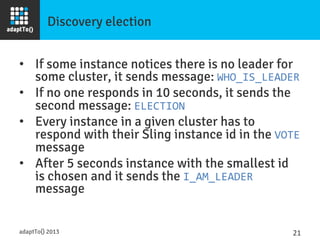 Discovery election
•  If some instance notices there is no leader for
some cluster, it sends message: WHO_IS_LEADER	
  
•  If no one responds in 10 seconds, it sends the
second message: ELECTION	
  
•  Every instance in a given cluster has to
respond with their Sling instance id in the VOTE
message
•  After 5 seconds instance with the smallest id
is chosen and it sends the I_AM_LEADER
message
adaptTo() 2013
 21	
  
 