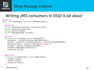 Sling Message Listener
Writing JMS consumers in OSGi is all about
@Component	
  
public	
  class	
  MyComponent	
  implements	
  MessageListener	
  {	
  
	
  
	
  	
  	
  @Reference	
  
	
  	
  	
  private	
  JmsConnectionProvider	
  connectionProvider;	
  
	
  	
  	
  private	
  Connection	
  connection;	
  
	
  	
  	
  private	
  Session	
  session;	
  
	
  	
  	
  private	
  MessageConsumer	
  consumer;	
  
	
  
	
  	
  	
  @Activate	
  
	
  	
  	
  protected	
  void	
  activate()	
  throws	
  JMSException	
  {	
  
	
  	
  	
  	
  	
  	
  connection	
  =	
  connectionProvider.getConnection();	
  
	
  	
  	
  	
  	
  	
  session	
  =	
  connection.createSession(false,	
  Session.AUTO_ACKNOWLEDGE);	
  
	
  	
  	
  	
  	
  	
  Destination	
  dest	
  =	
  session.createTopic("my	
  topic");	
  
	
  	
  	
  	
  	
  	
  consumer	
  =	
  session.createConsumer(dest);	
  
	
  	
  	
  	
  	
  	
  consumer.setMessageListener(this);	
  
	
  	
  	
  	
  	
  	
  connection.start();	
  
	
  	
  	
  }	
  
	
  
	
  	
  	
  @Deactivate	
  
	
  	
  	
  protected	
  void	
  deactivate()	
  throws	
  JMSException	
  {	
  
	
  	
  	
  	
  	
  	
  consumer.close();	
  
	
  	
  	
  	
  	
  	
  session.close();	
  
	
  	
  	
  	
  	
  	
  connection.close();	
  
	
  	
  	
  }	
  
}	
  
adaptTo() 2013
 24	
  
 