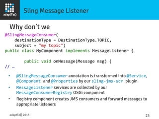 Sling Message Listener
Why don’t we
@SlingMessageConsumer(	
  
	
  	
  	
  	
  destinationType	
  =	
  DestinationType.TOPIC,	
  
	
  	
  	
  	
  subject	
  =	
  "my	
  topic")	
  
public	
  class	
  MyComponent	
  implements	
  MessageListener	
  {	
  
	
  
	
  	
  	
  	
  	
  	
  	
  	
  public	
  void	
  onMessage(Message	
  msg)	
  {	
  
//	
  …	
  
adaptTo() 2013
 25	
  
•  @SlingMessageConsumer annotation is transformed into @Service,
@Component	
  and @Properties by our sling-­‐jms-­‐scr	
  plugin	
  
•  MessageListener services are collected by our
MessageConsumerRegistry OSGi component
•  Registry component creates JMS consumers and forward messages to
appropriate listeners
 