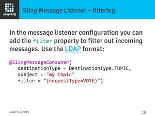 Sling Message Listener – filtering
In the message listener configuration you can
add the filter property to filter out incoming
messages. Use the LDAP format:

@SlingMessageConsumer(	
  
	
  	
  	
  destinationType	
  =	
  DestinationType.TOPIC,	
  
	
  	
  	
  subject	
  =	
  "my	
  topic"	
  
	
  	
  	
  filter	
  =	
  "(requestType=VOTE)")	
  
adaptTo() 2013
 26	
  
 