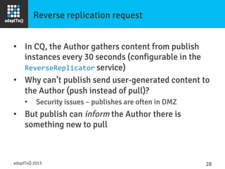 Reverse replication request
•  In CQ, the Author gathers content from publish
instances every 30 seconds (configurable in the
ReverseReplicator service)
•  Why can’t publish send user-generated content to
the Author (push instead of pull)?
•  Security issues – publishes are often in DMZ
•  But publish can inform the Author there is
something new to pull
adaptTo() 2013
 28	
  
 