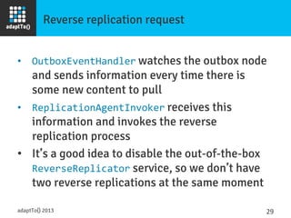 Reverse replication request
•  OutboxEventHandler watches the outbox node
and sends information every time there is
some new content to pull
•  ReplicationAgentInvoker receives this
information and invokes the reverse
replication process
•  It’s a good idea to disable the out-of-the-box
ReverseReplicator service, so we don’t have
two reverse replications at the same moment
adaptTo() 2013
 29	
  
 