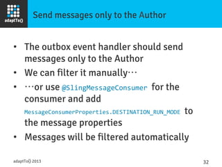 Send messages only to the Author
•  The outbox event handler should send
messages only to the Author
•  We can filter it manually…
•  …or use @SlingMessageConsumer	
  for the
consumer and add
MessageConsumerProperties.DESTINATION_RUN_MODE	
  to
the message properties
•  Messages will be filtered automatically
adaptTo() 2013
 32	
  
 