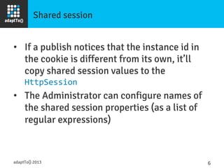 Shared session
•  If a publish notices that the instance id in
the cookie is different from its own, it’ll
copy shared session values to the
HttpSession	
  
•  The Administrator can configure names of
the shared session properties (as a list of
regular expressions)	
  
adaptTo() 2013
 6	
  
 