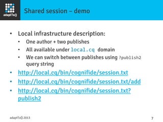 Shared session – demo
•  Local infrastructure description:
•  One author + two publishes
•  All available under local.cq	
  domain
•  We can switch between publishes using ?publish2	
  
query string
•  http://local.cq/bin/cognifide/session.txt
•  http://local.cq/bin/cognifide/session.txt/add
•  http://local.cq/bin/cognifide/session.txt?
publish2
adaptTo() 2013
 7	
  
 