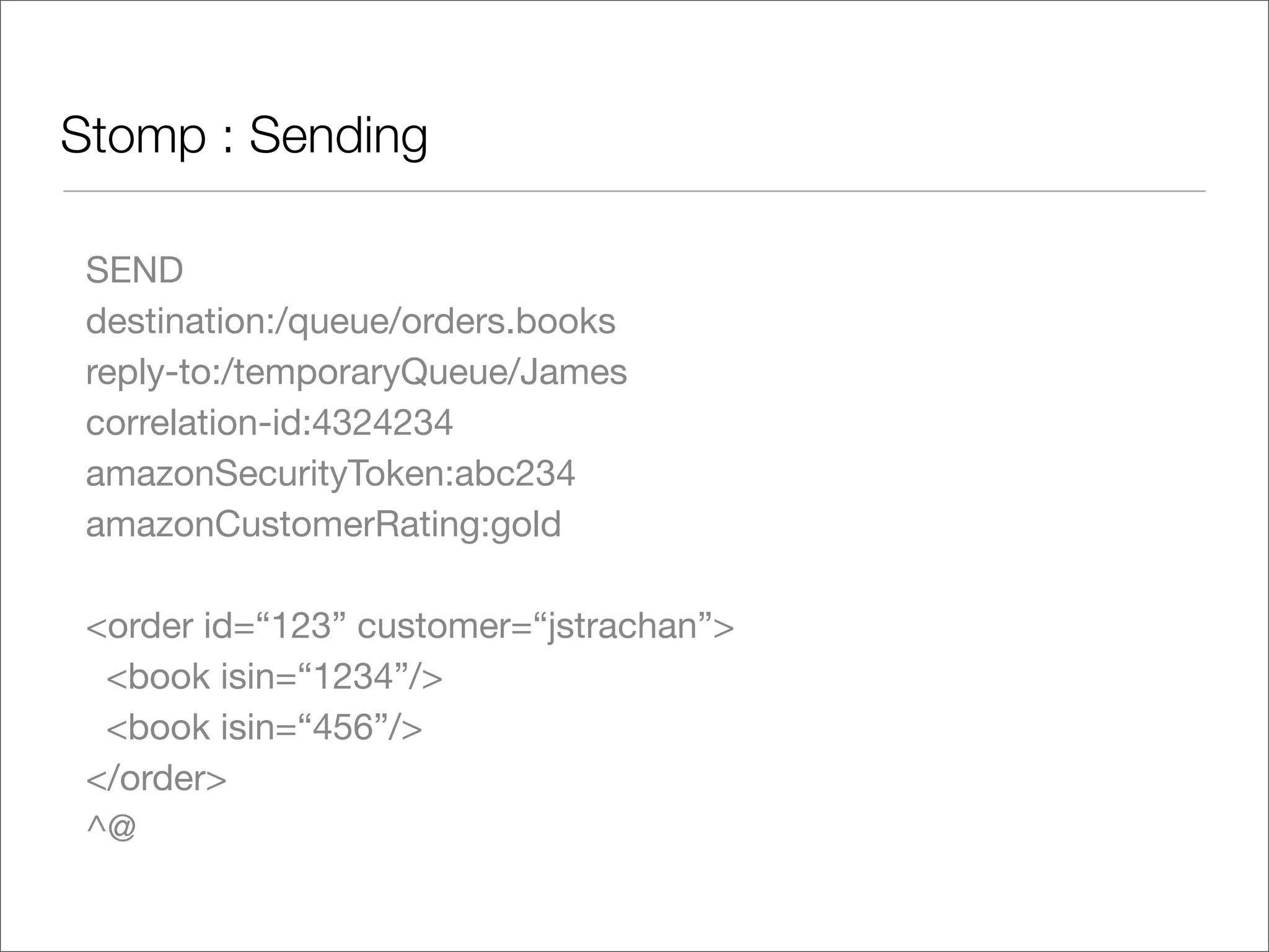 Stomp : Sending SEND destination:/queue/orders.books reply-to:/temporaryQueue/James correlation-id:4324234 amazonSecurityToken:abc234 amazonCustomerRating:gold <order id=“123” customer=“jstrachan”> <book isin=“1234”/> <book isin=“456”/> </order> ^@ 