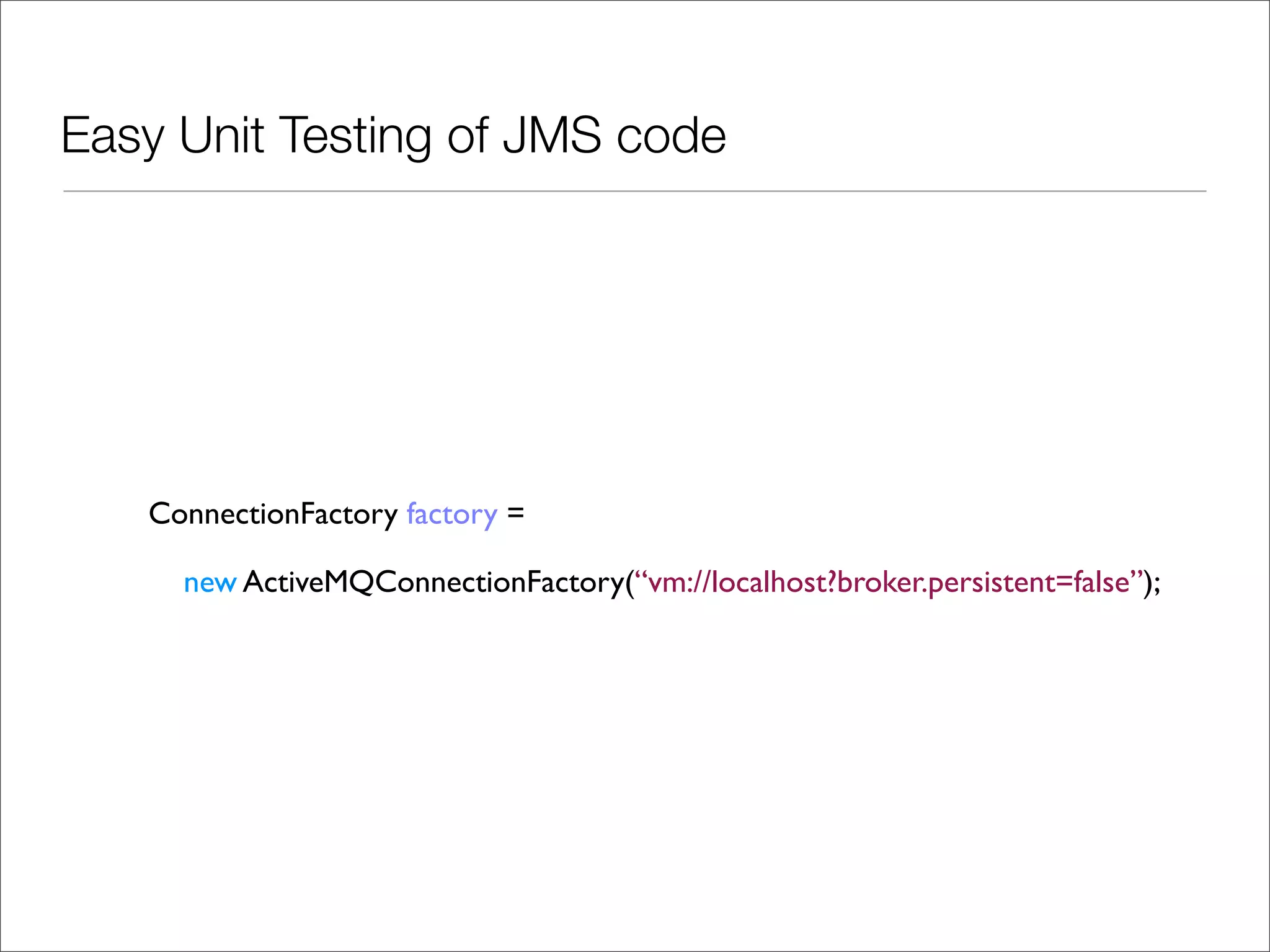 Easy Unit Testing of JMS code ConnectionFactory factory = new ActiveMQConnectionFactory(“vm://localhost?broker.persistent=false”); 