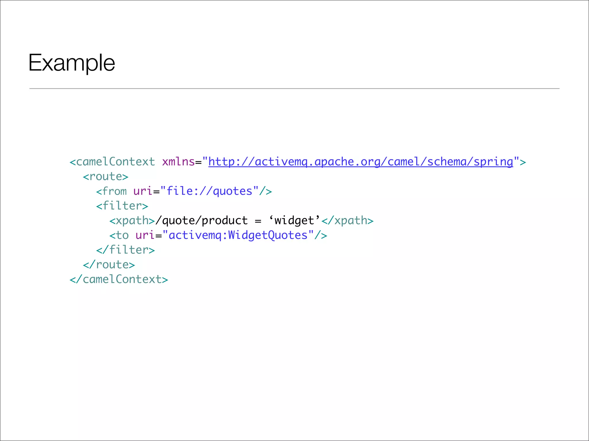 Example <camelContext xmlns="http://activemq.apache.org/camel/schema/spring"> <route> <from uri="file://quotes"/> <filter> <xpath>/quote/product = ‘widget’</xpath> <to uri="activemq:WidgetQuotes"/> </filter> </route> </camelContext> 