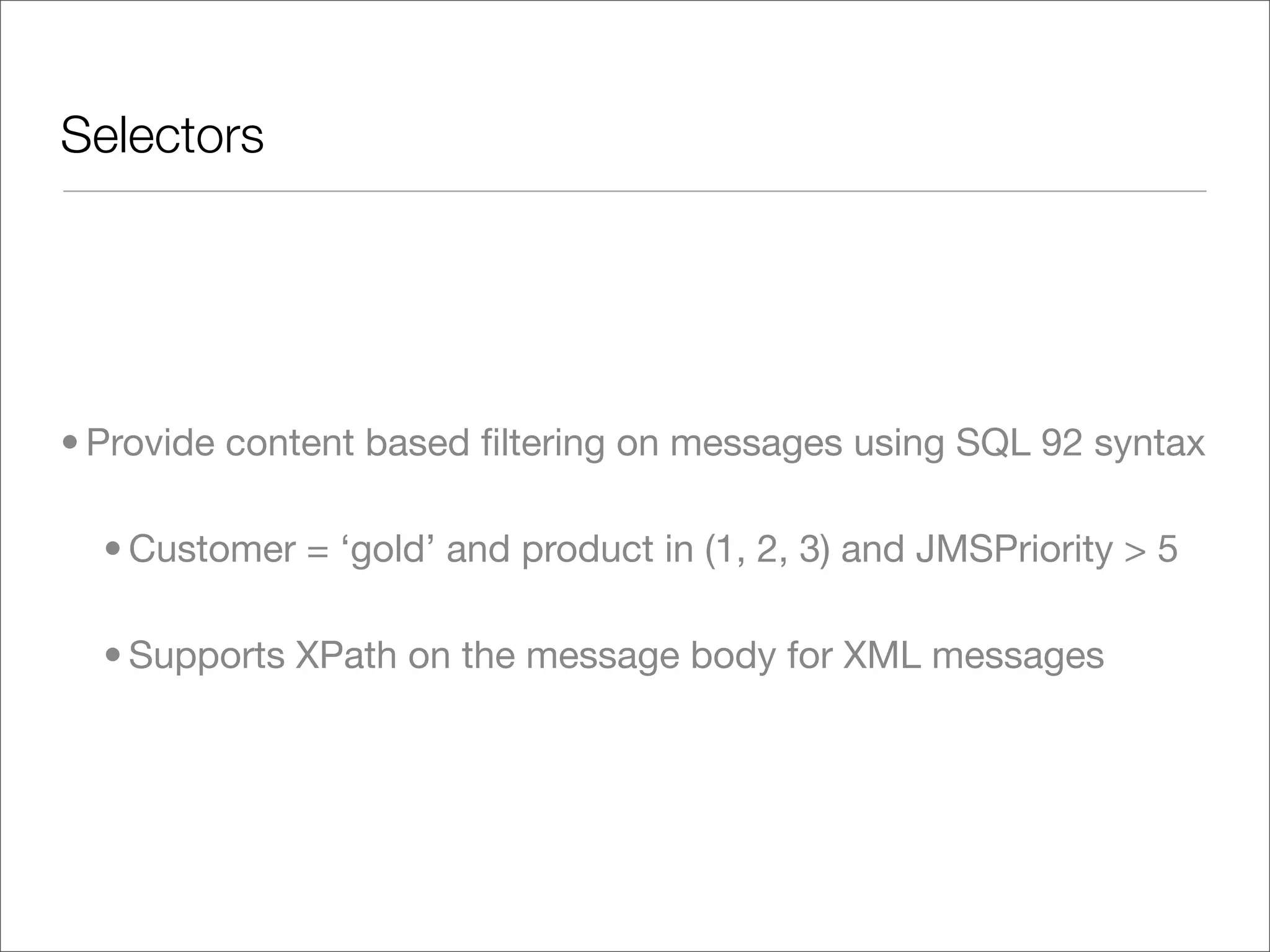 Selectors • Provide content based ﬁltering on messages using SQL 92 syntax • Customer = ‘gold’ and product in (1, 2, 3) and JMSPriority > 5 • Supports XPath on the message body for XML messages 