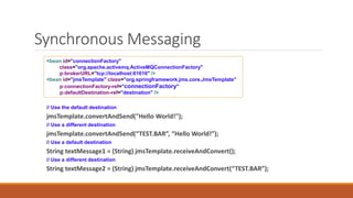 Synchronous Messaging
// Use the default destination
jmsTemplate.convertAndSend("Hello World!");
// Use a different destination
jmsTemplate.convertAndSend(“TEST.BAR”, “Hello World!”);
// Use a default destination
String textMessage1 = (String) jmsTemplate.receiveAndConvert();
// Use a different destination
String textMessage2 = (String) jmsTemplate.receiveAndConvert(“TEST.BAR”);
<bean id="connectionFactory"
class="org.apache.activemq.ActiveMQConnectionFactory"
p:brokerURL="tcp://localhost:61616" />
<bean id="jmsTemplate" class="org.springframework.jms.core.JmsTemplate"
p:connectionFactory-ref="connectionFactory"
p:defaultDestination-ref="destination" />
 