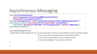 Asynchronous Messaging
class MyMessageListener{
public Result onMessage(Action a){ // input parameters will be unmarshalled if necessary (jackson/jaxb)
// can also receive message headers as input parameters
// non-void results will be sent to a response queue
// auto-acknowledges if no exceptions thrown
}
}
<bean id="connectionFactory"
class="org.apache.activemq.ActiveMQConnectionFactory"
p:brokerURL="tcp://localhost:61616" />
<bean id="messageListener“ class="org.bsnyder.spring.jms.listener.MyMessageListener" />
<jms:listener-container concurrency="5-10“container-type=“simple|default”>
<jms:listener destination="FOO.TEST" ref="messageListener“ method=“onMessage”/>
</jms:listener-container>
 