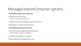 MessageListenerContainer options
• DefaultMessageListenerContainer
– Spring launches threads
◦ while(…){ consumer.receive(); }
– Allows for dynamic scaling of queue consumers
– Participates in external transactions
• SimpleMessageListenerContainer
– consumer.setMessageListener(myListener);
◦ JMS Provider manages ThreadPool
– No external transaction support
– Works better with MockRunner JMS
 