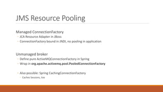 JMS Resource Pooling
Managed ConnectionFactory
◦ JCA Resource Adapter in JBoss
◦ ConnectionFactory bound in JNDI, no pooling in application
Unmanaged broker
◦ Define pure ActiveMQConnectionFactory in Spring
◦ Wrap in org.apache.activemq.pool.PooledConnectionFactory
◦ Also possible: Spring CachingConnectionFactory
◦ Caches Sessions, too
 