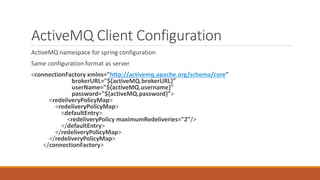 ActiveMQ Client Configuration
ActiveMQ namespace for spring configuration
Same configuration format as server
<connectionFactory xmlns="http://activemq.apache.org/schema/core"
brokerURL="${activeMQ.brokerURL}"
userName="${activeMQ.username}"
password="${activeMQ.password}">
<redeliveryPolicyMap>
<redeliveryPolicyMap>
<defaultEntry>
<redeliveryPolicy maximumRedeliveries="2"/>
</defaultEntry>
</redeliveryPolicyMap>
</redeliveryPolicyMap>
</connectionFactory>
 