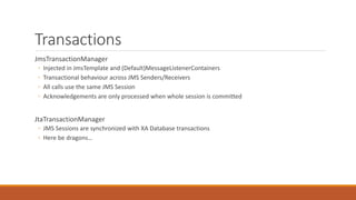 Transactions
JmsTransactionManager
◦ Injected in JmsTemplate and (Default)MessageListenerContainers
◦ Transactional behaviour across JMS Senders/Receivers
◦ All calls use the same JMS Session
◦ Acknowledgements are only processed when whole session is committed
JtaTransactionManager
◦ JMS Sessions are synchronized with XA Database transactions
◦ Here be dragons…
 
