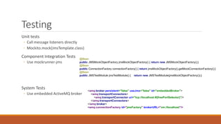 Testing
Unit tests
◦ Call message listeners directly
◦ Mockito.mock(JmsTemplate.class)
Component Integration Tests
◦ Use mockrunner-jms
System Tests
◦ Use embedded ActiveMQ broker
<amq:broker persistent="false" useJmx="false" id="embeddedBroker">
<amq:transportConnectors>
<amq:transportConnector uri="tcp://localhost:#{freePortSelector}"/>
</amq:transportConnectors>
</amq:broker>
<amq:connectionFactory id="jmsFactory" brokerURL="vm://localhost"/>
@Bean
public JMSMockObjectFactory jmsMockObjectFactory() { return new JMSMockObjectFactory();}
@Bean
public ConnectionFactory connectionFactory() { return jmsMockObjectFactory().getMockConnectionFactory();}
@Bean
public JMSTestModule jmsTestModule() { return new JMSTestModule(jmsMockObjectFactory());}
 