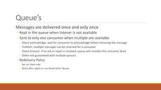 Queue’s
Messages are delivered once and only once
◦ Kept in the queue when listener is not available
◦ Sent to only one consumer when multiple are available
◦ Client acknowledge: wait for consumer to acknowledge before removing the message
◦ Prefetch: multiple messages can be reserved for a consumer
◦ Client timeout: if no ack or reject is received, queue will consider the consumer dead
◦ Order not guaranteed with multiple queue’s
◦ Redelivery Policy
◦ Set on client side
◦ Retry after reject or use Dead Letter Queue
 