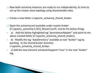  Now both activemq instances are ready to run independently. Its time to
set up the master slave topology using shared broker data.
 Create a new folder c:apache_activemq_shared_broker.
 Open the activemq.xml available under master broker
(C:apache_activemq-5.10.0_Masterconf) and do the below things
 a) Add the below highlighted tag "persistenceAdapter" and point to the
above created folder (C:apache_activemq_shared_broker).
 b) Modify the tag "dataDirectory" available at root "broker" tag by
pointing to the shared broker directory
c:apache_activemq_shared_broker.
 c) Add the new element schedulerSupport="true" in the root "broker"
tag.
 