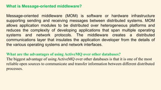 What is Message-oriented middleware?
Message-oriented middleware (MOM) is software or hardware infrastructure
supporting sending and receiving messages between distributed systems. MOM
allows application modules to be distributed over heterogeneous platforms and
reduces the complexity of developing applications that span multiple operating
systems and network protocols. The middleware creates a distributed
communications layer that insulates the application developer from the details of
the various operating systems and network interfaces.
What are the advantages of using ActiveMQ over other databases?
The biggest advantage of using ActiveMQ over other databases is that it is one of the most
reliable open sources to communicate and transfer information between different distributed
processes.
 