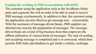 Explain the working of JMS in association with J2EE
The customer using the application such as the JavaBeans firstly
parts and segments the web in order to be able to send or receive
JMS message synchronously. In addition to that, the customer using
the application can also likewise get message non – concurrently.
With the assistance of message-driven beans, JMS supplier can
alternatively execute the preparation of messages. The message-
driven beans are a kind of big business bean that empowers the
offbeat utilization of various kinds of messages. The task of sending
and accepting message is completed and is in conveyed, which then
permits JMS tasks and database to get inside a solitary exchange.
 