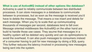 What is use of ActiveMQ instead of other options like database?
Activemq is used to reliably communicate between two distributed
processes. It can store messages in a database to communicate
between to processes, but as soon as the message is received you'd
have to delete the message. That means a row insert and delete for
each message. When you try to scale that up communicating
thousands of messages per second, databases tend to fall over.
Message oriented middleware like ActiveMQ on the other hand are
build to handle those use cases. They asume that messages in a
healthy system will be deleted very quickly and can do optimizations to
avoid the overhead. It can also push messages to consumers instead
of a consumer having to poll for new message by doing a SQL query.
This further reduces the latency involved in processing new messages
being sent into the system.
 