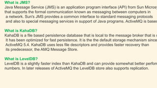 What is JMS?
Java Message Service (JMS) is an application program interface (API) from Sun Microsy
that supports the formal communication known as messaging between computers in
a network. Sun's JMS provides a common interface to standard messaging protocols
and also to special messaging services in support of Java programs. ActiveMQ is based
What is KahaDB?
KahaDB is a file based persistence database that is local to the message broker that is u
It has been optimized for fast persistence. It is the the default storage mechanism since
ActiveMQ 5.4. KahaDB uses less file descriptors and provides faster recovery than
its predecessor, the AMQ Message Store.
What is LevelDB?
LevelDB is a slightly faster index than KahaDB and can provide somewhat better perform
numbers. In later releases of ActiveMQ the LevelDB store also supports replication.
 