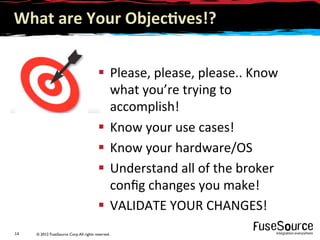 © 2012 FuseSource Corp.All rights reserved.14	
  
What	
  are	
  Your	
  Objec(ves!?	
  
§  Please,	
  please,	
  please..	
  Know	
  
what	
  you’re	
  trying	
  to	
  
accomplish!	
  
§  Know	
  your	
  use	
  cases!	
  
§  Know	
  your	
  hardware/OS	
  
§  Understand	
  all	
  of	
  the	
  broker	
  
conﬁg	
  changes	
  you	
  make!	
  
§  VALIDATE	
  YOUR	
  CHANGES!	
  
 